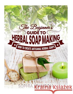 The Beginner's Guide to Herbal Soap Making: How to Create Artisanal Herbal Soaps Sophia Johnson 9781505629408 Createspace