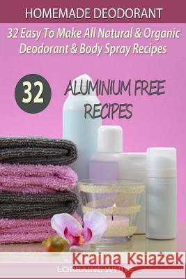 Homemade Deodorant: 32 Easy To Make Natural & Organic Deodorant & Body Spray Recipes: Aluminium Free Deodorant Recipes White, Lorraine 9781505636956 Createspace