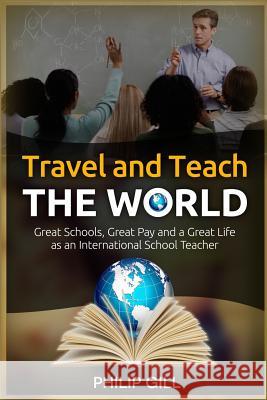 Travel and Teach the World: Great Schools, Great Pay and a Great Life as an International School Teacher Philip Gill 9781505638240 Createspace