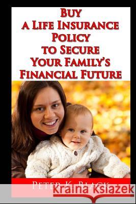 Buy a Life Insurance Policy to Secure Your Family's Financial Future Peter K. Black 9781505648478 Createspace
