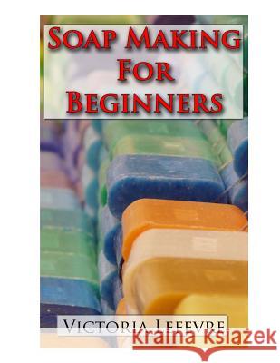 Soap Making for Beginners: Learn to Make Homemade Soap with 21 Recipes Victoria Lefevre 9781505650075 Createspace