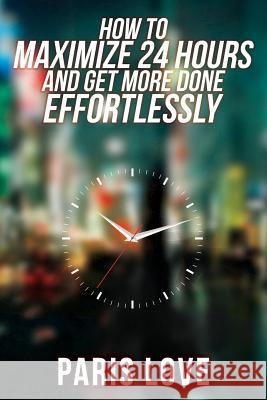 How to Maximize 24 hours and Get More Done Effortlessly Love, Paris 9781505655988 Createspace