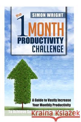 The 1 Month Productivity Challenge: A Guide To Vastly Increase Your Monthly Productivity To Achieve Success And Great Results Wright, Simon 9781505674415