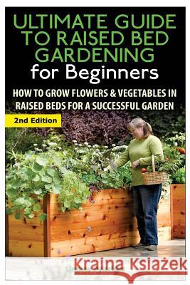 The Ultimate Guide to Raised Bed Gardening for Beginners: How to Grow Flowers and Vegetables in Raised Beds for a Successful Garden Lindsey Pylarinos 9781505677782 Createspace