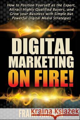 Digital Marketing on Fire!: How to Position Yourself as the Expert, Attract Highly Qualified Buyers, and Grow your Business with Simple but Powerf Aragon, Frank E. 9781505682786 Createspace