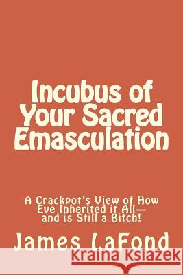 Incubus of Your Sacred Emasculation: A Crackpot's View of How Eve Inherited it All-and is Still a Bitch! LaFond, James 9781505690224 Createspace