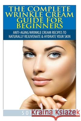 Wrinkle Cream Guide for Beginners: Anti-Aging Wrinkle Cream Recipes to Naturally Rejuvenate & Hydrate your Skin Sofie King 9781505699234