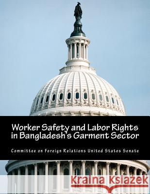 Worker Safety and Labor Rights in Bangladesh's Garment Sector Committee on Foreign Relations United St 9781505703863