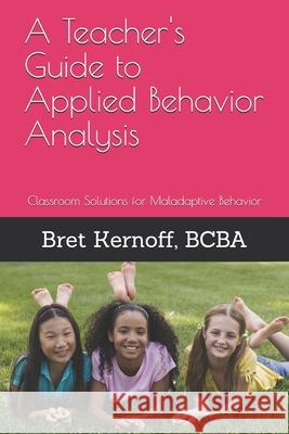 A Teacher's Guide to Applied Behavior Analysis: Classroom Solutions for Maladaptive Behavior Bret Kernof 9781505732139 Createspace Independent Publishing Platform