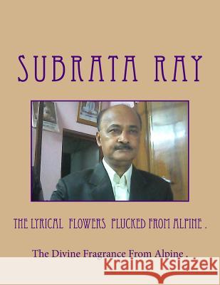 The Lyrical Flowers Plucked From Alpine .: The Divine Fragrance From Alpine . Subrata Ray 9781505737677 Createspace Independent Publishing Platform