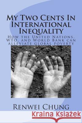My Two Cents In International Inequality: How the United Nations, WTO, and World Bank can alleviate world poverty Chung, Renwei 9781505760866 Createspace