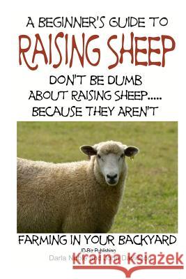 A Beginner's Guide to Raising Sheep - Don't Be Dumb about Raising Sheep...Because They Aren't Darla Noble John Davidson Mendon Cottage Books 9781505791150 Createspace
