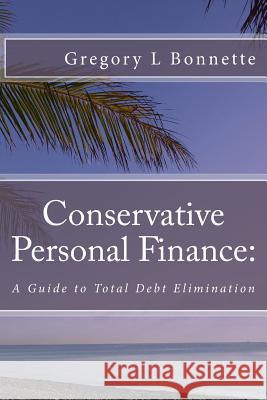 Conservative Personal Finance: A Guide to Total Debt Elimination Gregory L. Bonnette 9781505809046