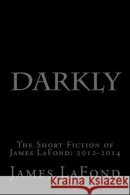 Darkly: The Short Fiction of James LaFond: 2012-2014 LaFond, James 9781505817553 Createspace