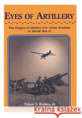 Eyes of Artillery: The Origins of Modern U.S. Army Aviation in World War II Edgar F. Raine Center of Military History United States 9781505854787 Createspace