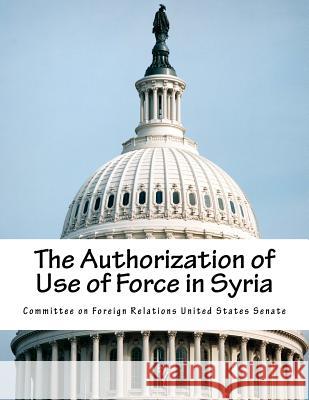 The Authorization of Use of Force in Syria Committee on Foreign Relations United St 9781505859133