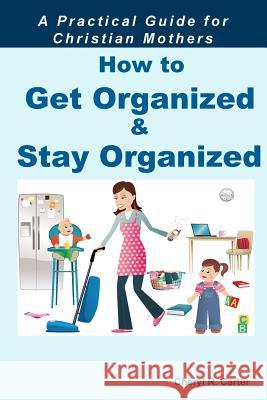 How to Get Organized and Stay Organized: A Practical Guide for Christian Mothers Cheryl R. Carter 9781505863499