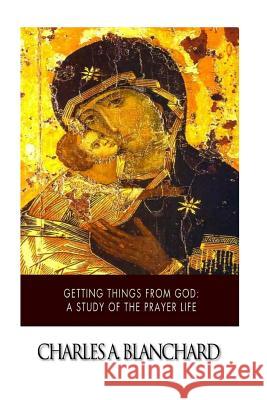 Getting Things from God: A Study of the Prayer Life Charles A. Blanchard 9781505864731