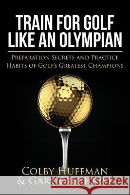 Train for Golf Like an Olympian: Preparation Secrets and Practice Habits of Golf's Greatest Champions Gary Gilchrist Colby Huffman 9781505879759