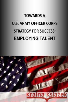 Towards A U.S. Army Officer Corps Strategy for Success: Employing Talent U. S. Army War College Press 9781505888645