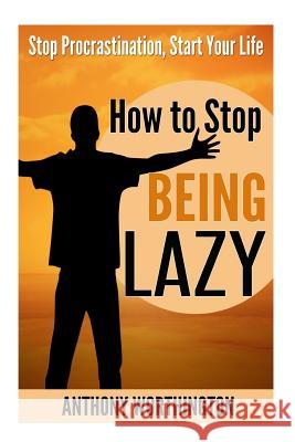 How to Stop Being Lazy: Stop Procrastination, Start Your Life Anthony Worthington 9781505896084