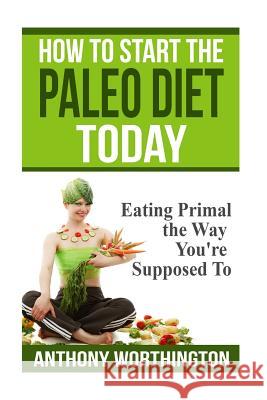 How to Start the Paleo Diet Today: Eating Primal the Way You're Supposed To Worthington, Anthony 9781505923780