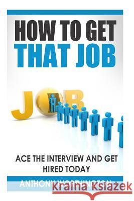 How to Get that Job: Ace the Interview and Get Hired Today Worthington, Anthony 9781505924213 Createspace