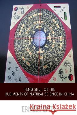 Feng Shui, or the Rudiments of Natural Science in China Ernest Eitel 9781505924749 Createspace