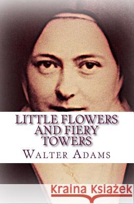 Little Flowers And Fiery Towers: Poems and Poetic Prose honoring St. Thérèse of Lisieux and St. Joan of Arc Adams, Walter 9781505979848