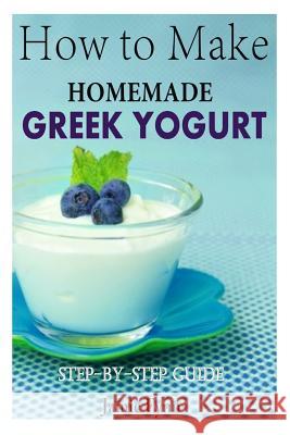 How to Make Homemade Greek Yogurt: Step-By-Step Guide Jamie Fynn 9781505985818 Createspace