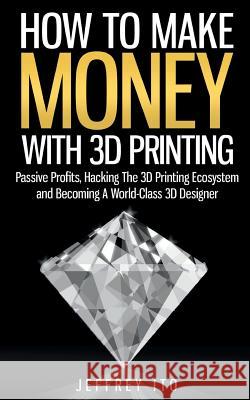 How To Make Money With 3D Printing: Passive Profits, Hacking The 3D Printing Ecosystem And Becoming A World-Class 3D Designer Ito, Jeffrey 9781505992397