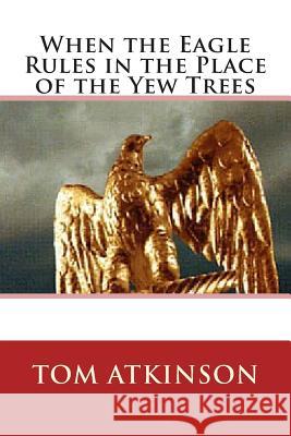 When the Eagle Rules in the Place of the Yew Trees Tom Atkinson 9781506186535 Createspace