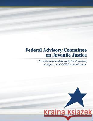 Federal Advisory Committee on Juvenile Justice: 2013 Recommendations to the President, Congress, and OJJDP Administrator U. S. Department of Justice 9781506192154