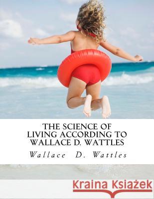 The Science of Living According to Wallace D. Wattles Wallace D. Wattles 9781506193380 Createspace