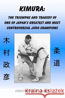 Kimura: The Triumphs and Tragedy of One of Judo's Greatest and Most Controversial Judo Champions Christopher M. Clarke 9781506196213