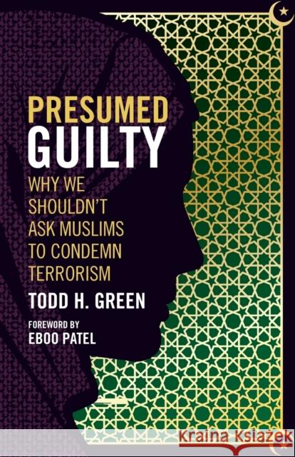 Presumed Guilty: Why We Shouldn't Ask Muslims to Condemn Terrorism Todd H. Green Eboo Patel 9781506420592