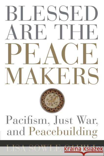 Blessed Are the Peacemakers: Pacifism, Just War, and Peacebuilding Lisa Sowle Cahill 9781506431659