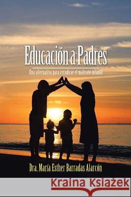 Educación a Padres: Una alternativa para erradicar el maltrato infantil Dra María Esther Barradas Alarcón 9781506511498 Palibrio