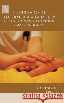 El Cuidado de Enfermería a la Mujer; Cuerpo, Cáncer, Mastectomía y Sus Significados. Gallegos M. 9781506516530 Palibrio