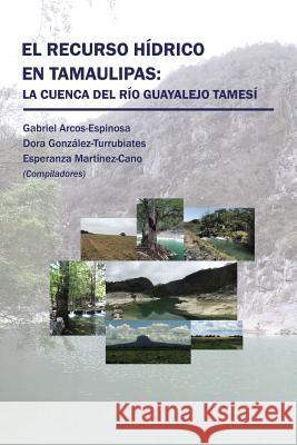 El recurso hídrico en Tamaulipas: La cuenca del Río Guayalejo Tamesí Arcos, González, Martínez 9781506521626 Palibrio