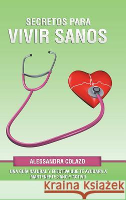 Secretos Para Vivir Sanos: Una Guía Natural Y Efectiva Que Te Ayudará a Mantenerte Sano Y Activo Alessandra Colazo 9781506524603