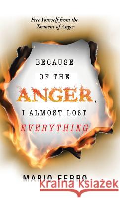 Because of the Anger, I Almost Lost Everything: Free Yourself from the Torment of Anger Mario Ferro 9781506524696