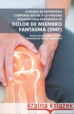 Cuidado De Enfermería Corporal-Social a La Persona Posamputada Portadora De Dolor De Miembro Fantasma (Dmf) Ma Cristina Estrada Ochoa, Sebastian Edquen Bustamante 9781506524948 Palibrio