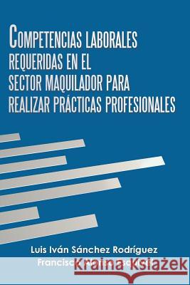 Competencias Laborales Requeridas En El Sector Maquilador Para Realizar Prácticas Profesionales Rodríguez, Luis Iván Sánchez 9781506527956
