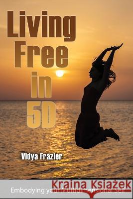 Living Free in 5D: Embodying your Multidimensional Self Vidya Frazier 9781506910765 First Edition Design Publishing