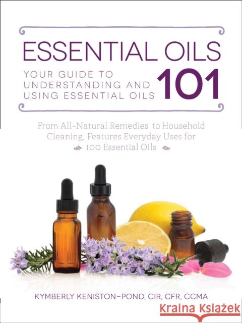 Essential Oils 101: Your Guide to Understanding and Using Essential Oils Kymberly Keniston-Pond 9781507200551