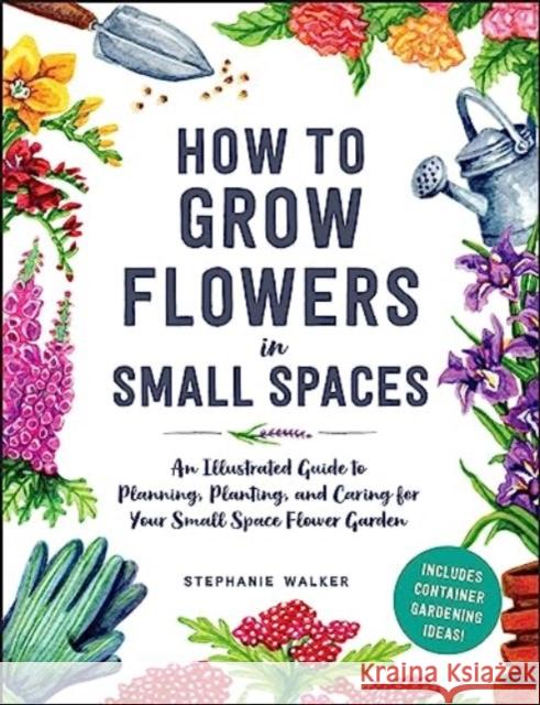 How to Grow Flowers in Small Spaces: An Illustrated Guide to Planning, Planting, and Caring for Your Small Space Flower Garden Stephanie Walker 9781507220481 Adams Media Corporation