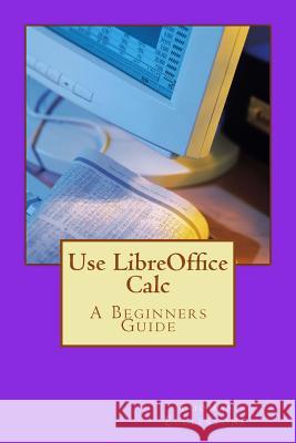 Use LibreOffice Calc: A Beginners Guide Ecclestone, Thomas 9781507504222