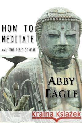 How to Meditate and Find Peace of Mind: Learn how to explore your consciousness drawing upon traditional meditation philosophy and practice, and using Eagle, Abby 9781507512715 Createspace