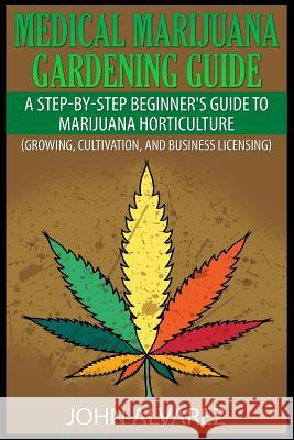 Medical Marijuana Gardening Guide: A Step-By-Step Beginner's Guide to Marijuana Horticulture (Growing, Cultivation, and Business Licensing) John Alvarez 9781507548509 Createspace